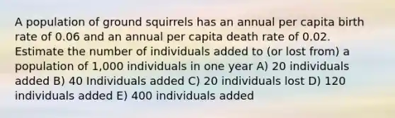 A population of ground squirrels has an annual per capita birth rate of 0.06 and an annual per capita death rate of 0.02. Estimate the number of individuals added to (or lost from) a population of 1,000 individuals in one year A) 20 individuals added B) 40 Individuals added C) 20 individuals lost D) 120 individuals added E) 400 individuals added