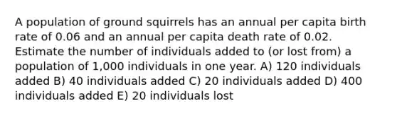 A population of ground squirrels has an annual per capita birth rate of 0.06 and an annual per capita death rate of 0.02. Estimate the number of individuals added to (or lost from) a population of 1,000 individuals in one year. A) 120 individuals added B) 40 individuals added C) 20 individuals added D) 400 individuals added E) 20 individuals lost