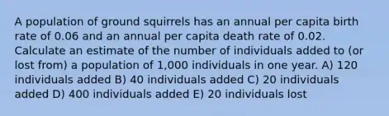 A population of ground squirrels has an annual per capita birth rate of 0.06 and an annual per capita death rate of 0.02. Calculate an estimate of the number of individuals added to (or lost from) a population of 1,000 individuals in one year. A) 120 individuals added B) 40 individuals added C) 20 individuals added D) 400 individuals added E) 20 individuals lost