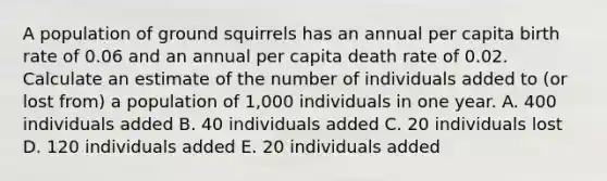 A population of ground squirrels has an annual per capita birth rate of 0.06 and an annual per capita death rate of 0.02. Calculate an estimate of the number of individuals added to (or lost from) a population of 1,000 individuals in one year. A. 400 individuals added B. 40 individuals added C. 20 individuals lost D. 120 individuals added E. 20 individuals added