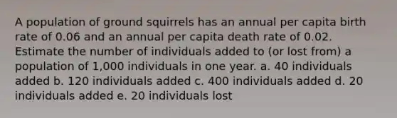 A population of ground squirrels has an annual per capita birth rate of 0.06 and an annual per capita death rate of 0.02. Estimate the number of individuals added to (or lost from) a population of 1,000 individuals in one year. a. 40 individuals added b. 120 individuals added c. 400 individuals added d. 20 individuals added e. 20 individuals lost