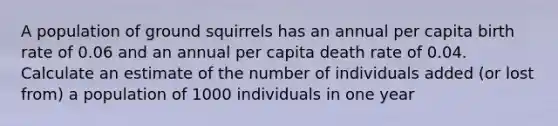 A population of ground squirrels has an annual per capita birth rate of 0.06 and an annual per capita death rate of 0.04. Calculate an estimate of the number of individuals added (or lost from) a population of 1000 individuals in one year