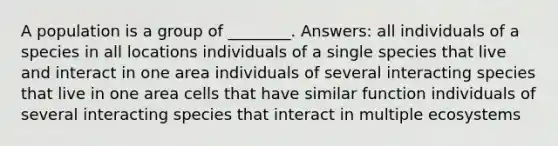 A population is a group of ________. Answers: all individuals of a species in all locations individuals of a single species that live and interact in one area individuals of several interacting species that live in one area cells that have similar function individuals of several interacting species that interact in multiple ecosystems