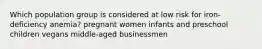 Which population group is considered at low risk for iron-deficiency anemia? pregnant women infants and preschool children vegans middle-aged businessmen