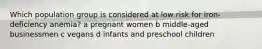 Which population group is considered at low risk for iron-deficiency anemia? a pregnant women b middle-aged businessmen c vegans d infants and preschool children