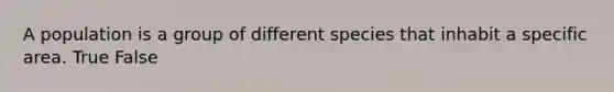 A population is a group of different species that inhabit a specific area. True False