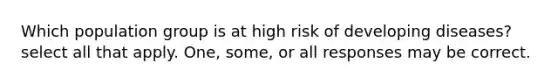 Which population group is at high risk of developing diseases? select all that apply. One, some, or all responses may be correct.