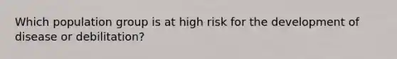 Which population group is at high risk for the development of disease or debilitation?