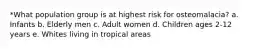 *What population group is at highest risk for osteomalacia? a. Infants b. Elderly men c. Adult women d. Children ages 2-12 years e. Whites living in tropical areas