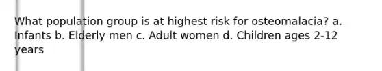 What population group is at highest risk for osteomalacia? a. Infants b. Elderly men c. Adult women d. Children ages 2-12 years