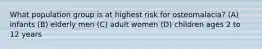 What population group is at highest risk for osteomalacia? (A) infants (B) elderly men (C) adult women (D) children ages 2 to 12 years