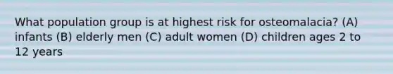 What population group is at highest risk for osteomalacia? (A) infants (B) elderly men (C) adult women (D) children ages 2 to 12 years