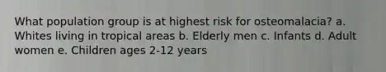 What population group is at highest risk for osteomalacia?​ a. ​Whites living in tropical areas b. Elderly men​ c. ​Infants d. ​Adult women e. ​Children ages 2-12 years