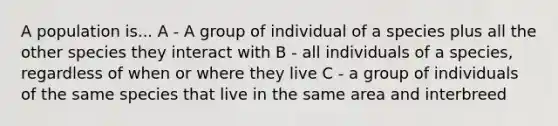 A population is... A - A group of individual of a species plus all the other species they interact with B - all individuals of a species, regardless of when or where they live C - a group of individuals of the same species that live in the same area and interbreed