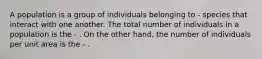 A population is a group of individuals belonging to - species that interact with one another. The total number of individuals in a population is the - . On the other hand, the number of individuals per unit area is the - .