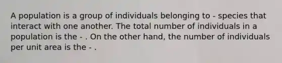 A population is a group of individuals belonging to - species that interact with one another. The total number of individuals in a population is the - . On the other hand, the number of individuals per unit area is the - .