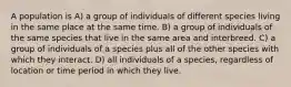 A population is A) a group of individuals of different species living in the same place at the same time. B) a group of individuals of the same species that live in the same area and interbreed. C) a group of individuals of a species plus all of the other species with which they interact. D) all individuals of a species, regardless of location or time period in which they live.