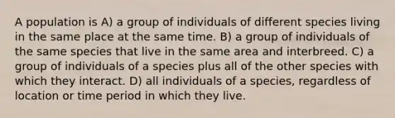 A population is A) a group of individuals of different species living in the same place at the same time. B) a group of individuals of the same species that live in the same area and interbreed. C) a group of individuals of a species plus all of the other species with which they interact. D) all individuals of a species, regardless of location or time period in which they live.