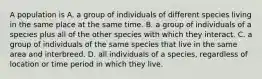 A population is A. a group of individuals of different species living in the same place at the same time. B. a group of individuals of a species plus all of the other species with which they interact. C. a group of individuals of the same species that live in the same area and interbreed. D. all individuals of a species, regardless of location or time period in which they live.