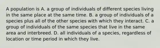 A population is A. a group of individuals of different species living in the same place at the same time. B. a group of individuals of a species plus all of the other species with which they interact. C. a group of individuals of the same species that live in the same area and interbreed. D. all individuals of a species, regardless of location or time period in which they live.