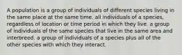 A population is a group of individuals of different species living in the same place at the same time. all individuals of a species, regardless of location or time period in which they live. a group of individuals of the same species that live in the same area and interbreed. a group of individuals of a species plus all of the other species with which they interact.