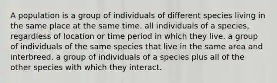 A population is a group of individuals of different species living in the same place at the same time. all individuals of a species, regardless of location or time period in which they live. a group of individuals of the same species that live in the same area and interbreed. a group of individuals of a species plus all of the other species with which they interact.