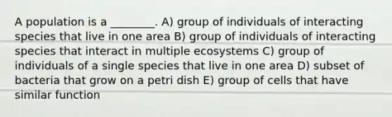 A population is a ________. A) group of individuals of interacting species that live in one area B) group of individuals of interacting species that interact in multiple ecosystems C) group of individuals of a single species that live in one area D) subset of bacteria that grow on a petri dish E) group of cells that have similar function