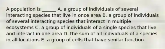 A population is ______ A. a group of individuals of several interacting species that live in once area B. a group of individuals of several interacting species that interact in multiple ecosystems C. a group of individuals of a single species that live and interact in one area D. the sum of all individuals of a species in all locations E. a group of cells that have similar function