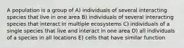 A population is a group of A) individuals of several interacting species that live in one area B) individuals of several interacting species that interact in multiple ecosystems C) individuals of a single species that live and interact in one area D) all individuals of a species in all locations E) cells that have similar function