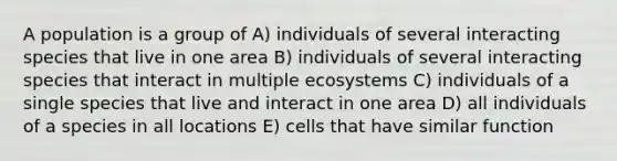 A population is a group of A) individuals of several interacting species that live in one area B) individuals of several interacting species that interact in multiple ecosystems C) individuals of a single species that live and interact in one area D) all individuals of a species in all locations E) cells that have similar function