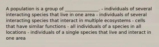 A population is a group of _______________. - individuals of several interacting species that live in one area - individuals of several interacting species that interact in multiple ecosystems - cells that have similar functions - all individuals of a species in all locations - individuals of a single species that live and interact in one area