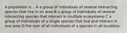 A population is... A a group of individuals of several interacting species that live in on area B a group of individuals of several interacting species that interact in multiple ecosystems C a group of individuals of a single species that live and interact in one area D the sum of all individuals of a species in all locations