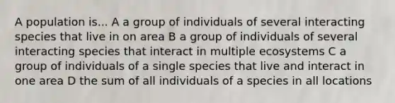 A population is... A a group of individuals of several interacting species that live in on area B a group of individuals of several interacting species that interact in multiple ecosystems C a group of individuals of a single species that live and interact in one area D the sum of all individuals of a species in all locations