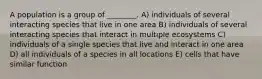 A population is a group of ________. A) individuals of several interacting species that live in one area B) individuals of several interacting species that interact in multiple ecosystems C) individuals of a single species that live and interact in one area D) all individuals of a species in all locations E) cells that have similar function