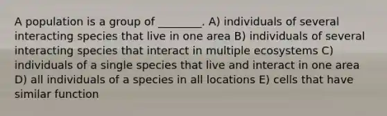 A population is a group of ________. A) individuals of several interacting species that live in one area B) individuals of several interacting species that interact in multiple ecosystems C) individuals of a single species that live and interact in one area D) all individuals of a species in all locations E) cells that have similar function