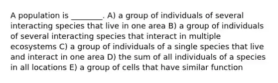 A population is ________. A) a group of individuals of several interacting species that live in one area B) a group of individuals of several interacting species that interact in multiple ecosystems C) a group of individuals of a single species that live and interact in one area D) the sum of all individuals of a species in all locations E) a group of cells that have similar function