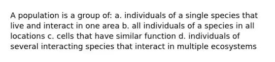 A population is a group of: a. individuals of a single species that live and interact in one area b. all individuals of a species in all locations c. cells that have similar function d. individuals of several interacting species that interact in multiple ecosystems