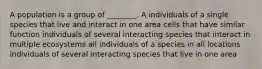 A population is a group of ________. A individuals of a single species that live and interact in one area cells that have similar function individuals of several interacting species that interact in multiple ecosystems all individuals of a species in all locations individuals of several interacting species that live in one area