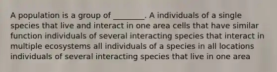 A population is a group of ________. A individuals of a single species that live and interact in one area cells that have similar function individuals of several interacting species that interact in multiple ecosystems all individuals of a species in all locations individuals of several interacting species that live in one area