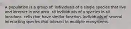 A population is a group of: individuals of a single species that live and interact in one area. all individuals of a species in all locations. cells that have similar function. individuals of several interacting species that interact in multiple ecosystems.