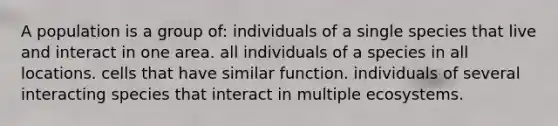 A population is a group of: individuals of a single species that live and interact in one area. all individuals of a species in all locations. cells that have similar function. individuals of several interacting species that interact in multiple ecosystems.