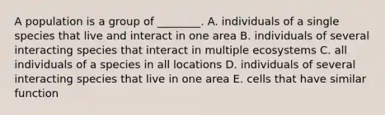 A population is a group of ________. A. individuals of a single species that live and interact in one area B. individuals of several interacting species that interact in multiple ecosystems C. all individuals of a species in all locations D. individuals of several interacting species that live in one area E. cells that have similar function