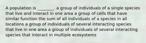 A population is ________. a group of individuals of a single species that live and interact in one area a group of cells that have similar function the sum of all individuals of a species in all locations a group of individuals of several interacting species that live in one area a group of individuals of several interacting species that interact in multiple ecosystems