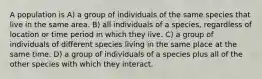 A population is A) a group of individuals of the same species that live in the same area. B) all individuals of a species, regardless of location or time period in which they live. C) a group of individuals of different species living in the same place at the same time. D) a group of individuals of a species plus all of the other species with which they interact.