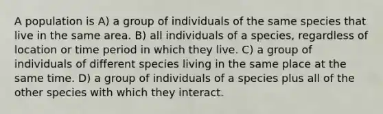 A population is A) a group of individuals of the same species that live in the same area. B) all individuals of a species, regardless of location or time period in which they live. C) a group of individuals of different species living in the same place at the same time. D) a group of individuals of a species plus all of the other species with which they interact.