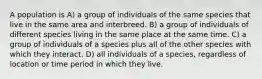 A population is A) a group of individuals of the same species that live in the same area and interbreed. B) a group of individuals of different species living in the same place at the same time. C) a group of individuals of a species plus all of the other species with which they interact. D) all individuals of a species, regardless of location or time period in which they live.