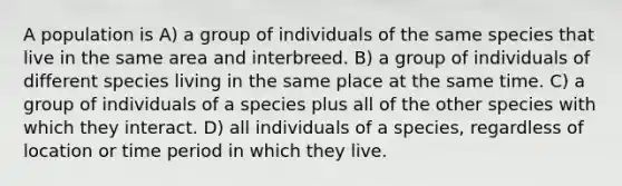 A population is A) a group of individuals of the same species that live in the same area and interbreed. B) a group of individuals of different species living in the same place at the same time. C) a group of individuals of a species plus all of the other species with which they interact. D) all individuals of a species, regardless of location or time period in which they live.