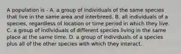 A population is - A. a group of individuals of the same species that live in the same area and interbreed. B. all individuals of a species, regardless of location or time period in which they live. C. a group of individuals of different species living in the same place at the same time. D. a group of individuals of a species plus all of the other species with which they interact.