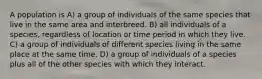 A population is A) a group of individuals of the same species that live in the same area and interbreed. B) all individuals of a species, regardless of location or time period in which they live. C) a group of individuals of different species living in the same place at the same time. D) a group of individuals of a species plus all of the other species with which they interact.