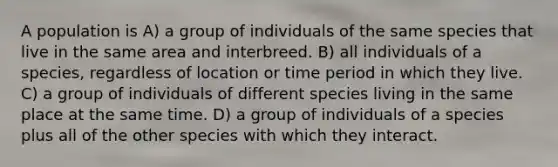 A population is A) a group of individuals of the same species that live in the same area and interbreed. B) all individuals of a species, regardless of location or time period in which they live. C) a group of individuals of different species living in the same place at the same time. D) a group of individuals of a species plus all of the other species with which they interact.